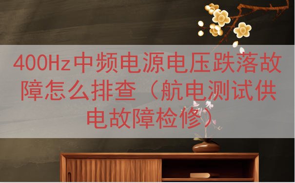 400Hz中频电源电压跌落故障怎么排查（航电测试供电故障检修...