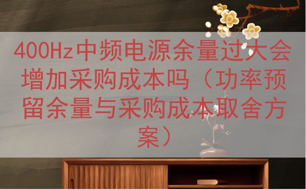 400Hz中频电源余量过大会增加采购成本吗（功率预留余量与采...